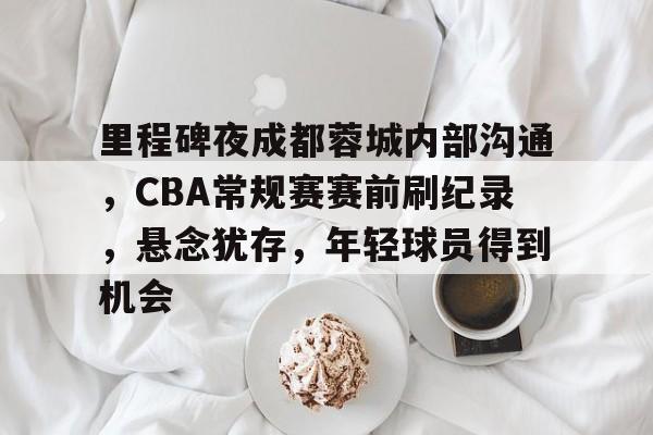 官方网地址-关于里程碑夜成都蓉城内部沟通，CBA常规赛赛前刷纪录，悬念犹存，年轻球员得到机会的信息