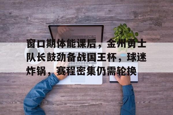 英雄联盟赔率-关于窗口期体能课后，金州勇士队长鼓劲备战国王杯，球迷炸锅，赛程密集仍需轮换的信息