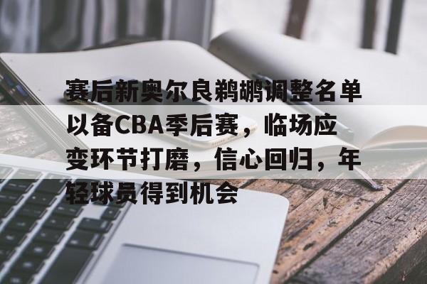 英雄联盟-关于赛后新奥尔良鹈鹕调整名单以备CBA季后赛，临场应变环节打磨，信心回归，年轻球员得到机会的信息